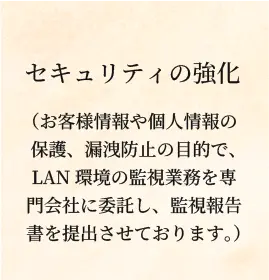 セキュリティの強化（お客様情報や個人情報の保護、漏洩防止の目的で、LAN環境の監視業務を専門会社に委託し、監視報告書を提出させております。）